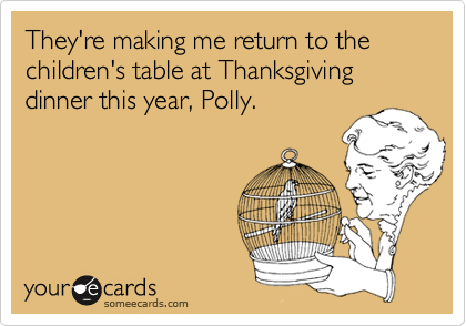 They're making me return to the children's table at Thanksgiving dinner this year, Polly.