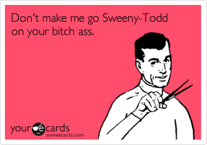 Don't make me go Sweeny-Todd
on your bitch ass.
