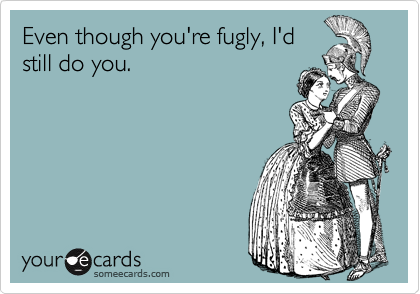 Even though you're fugly, I'd
still do you.  