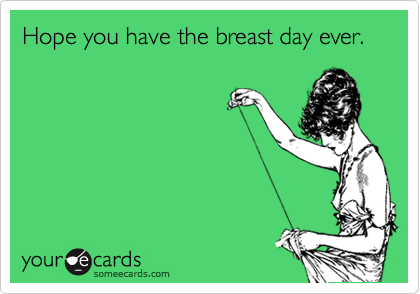 Hope you have the breast day ever.  