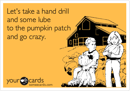 Let's take a hand drill
and some lube
to the pumpkin patch
and go crazy.