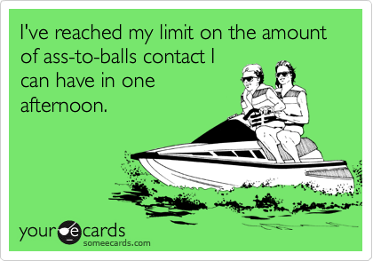 I've reached my limit on the amount of ass-to-balls contact I
can have in one
afternoon.