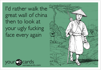 I'd rather walk the
great wall of china
then to look at
your ugly fucking 
face every again