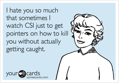 I hate you so much
that sometimes I
watch CSI just to get
pointers on how to kill
you without actually
getting caught.