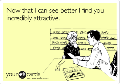 Now that I can see better I find you incredibly attractive.