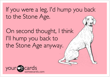 If you were a leg, I'd hump you back to the Stone Age.

On second thought, I think
I'll hump you back to
the Stone Age anyway.
