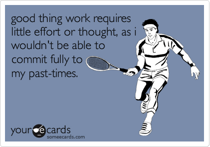 good thing work requires
little effort or thought, as i
wouldn't be able to
commit fully to
my past-times.  