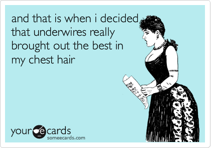 and that is when i decided
that underwires really
brought out the best in
my chest hair