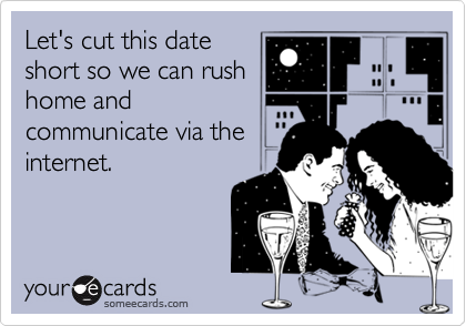 Let's cut this date
short so we can rush
home and
communicate via the
internet.