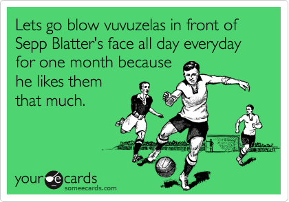 Lets go blow vuvuzelas in front of Sepp Blatter's face all day everyday for one month because
he likes them
that much. 