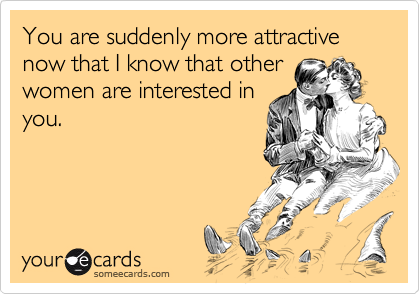 You are suddenly more attractive now that I know that other
women are interested in
you.