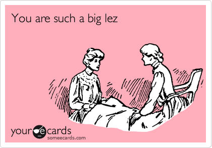 You are such a big lez