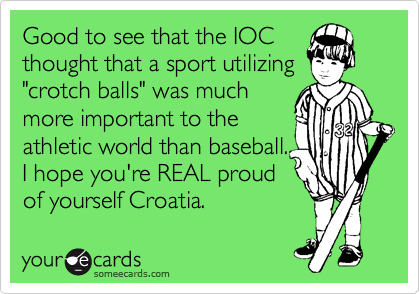 Good to see that the IOC
thought that a sport utilizing
"crotch balls" was much
more important to the
athletic world than baseball.
I hope you're REAL proud
of yourself Croatia.