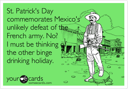 St. Patrick's Day
commemorates Mexico's
unlikely defeat of the
French army. No?  
I must be thinking of
the other binge
drinking holiday.