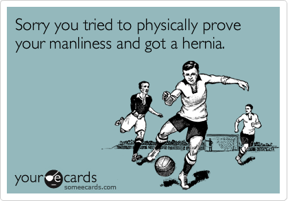 Sorry you tried to physically prove your manliness and got a hernia.