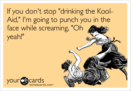 If you don't stop "drinking the Kool-Aid," I'm going to punch you in the face while screaming, "Oh
yeah!"