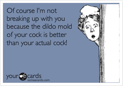 Of course I'm not
breaking up with you
because the dildo mold
of your cock is better
than your actual cock!