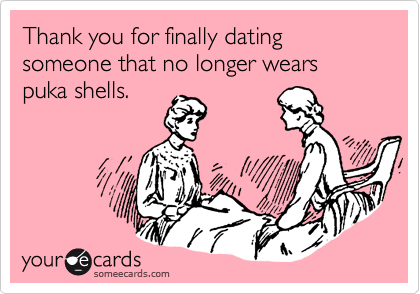 Thank you for finally dating someone that no longer wears puka shells.
