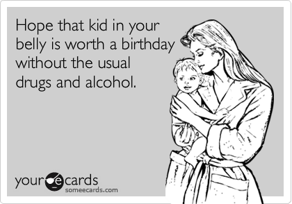 Hope that kid in your
belly is worth a birthday
without the usual
drugs and alcohol.