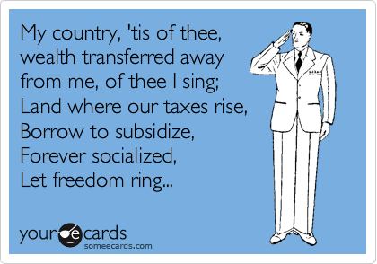 My country, 'tis of thee,
wealth transferred away 
from me, of thee I sing;
Land where our taxes rise,
Borrow to subsidize, 
Forever socialized,
Let freedom ring... 