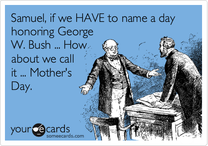 Samuel, if we HAVE to name a day honoring George
W. Bush ... How
about we call
it ... Mother's
Day.