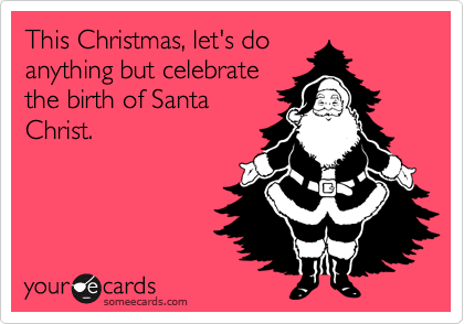 This Christmas, let's do
anything but celebrate
the birth of Santa
Christ.