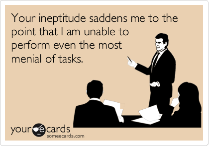 Your ineptitude saddens me to the point that I am unable to
perform even the most
menial of tasks.