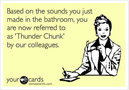 Based on the sounds you just
made in the bathroom, you
are now referred to 
as 'Thunder Chunk' 
by our colleagues.