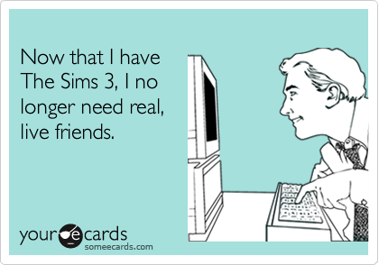 
Now that I have 
The Sims 3, I no
longer need real,
live friends.