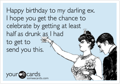 Happy birthday to my darling ex. 
I hope you get the chance to celebrate by getting at least 
half as drunk as I had
to get to
send you this.