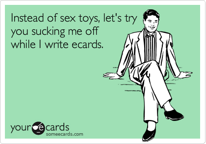 Instead of sex toys, let's try
you sucking me off
while I write ecards.