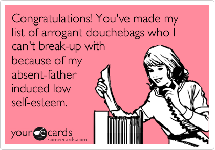 Congratulations! You've made my list of arrogant douchebags who I can't break-up with
because of my
absent-father
induced low
self-esteem.
