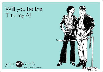 Will you be the T to my A?