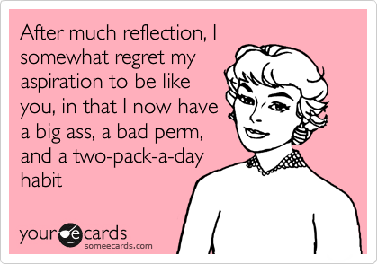 After much reflection, I
somewhat regret my
aspiration to be like
you, in that I now have
a big ass, a bad perm,
and a two-pack-a-day
habit