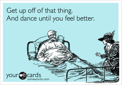 Get up off of that thing.
And dance until you feel better.