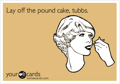 Lay off the pound cake, tubbs.