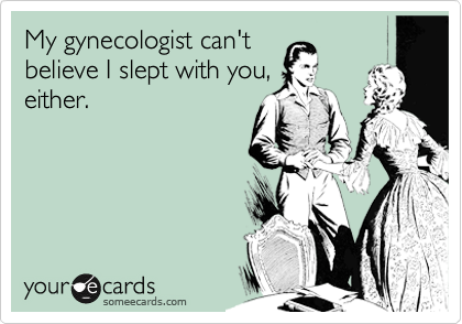 My gynecologist can't
believe I slept with you,
either.