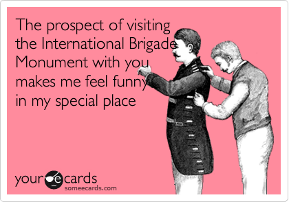 The prospect of visiting
the International Brigade
Monument with you 
makes me feel funny 
in my special place
