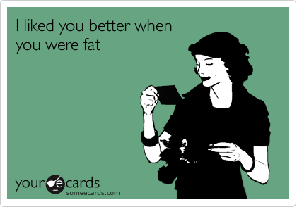 I liked you better whenyou were fat