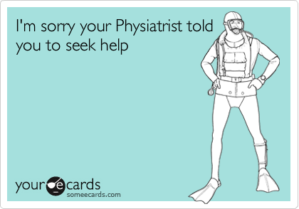 I'm sorry your Physiatrist told
you to seek help