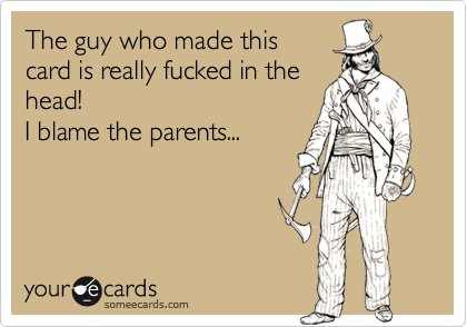 The guy who made this
card is really fucked in the
head!
I blame the parents...