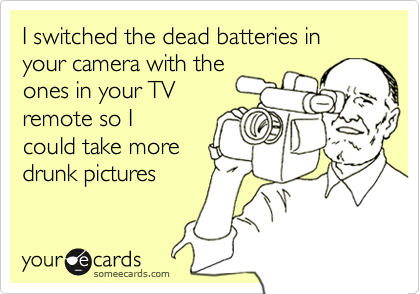 I switched the dead batteries in your camera with the
ones in your TV
remote so I
could take more
drunk pictures