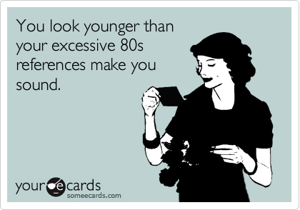 You look younger than
your excessive 80s
references make you
sound.