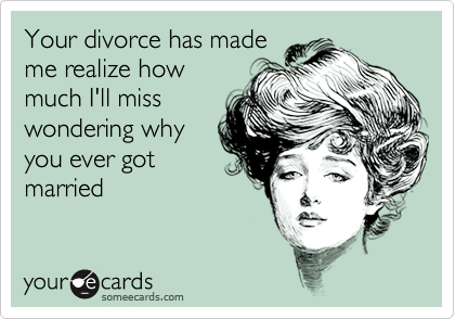 Your divorce has made
me realize how
much I'll miss
wondering why
you ever got
married