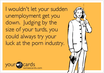 I wouldn't let your sudden
unemployment get you
down.  Judging by the
size of your turds, you
could always try your
luck at the porn industry.