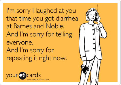 I'm sorry I laughed at you
that time you got diarrhea
at Barnes and Noble.
And I'm sorry for telling 
everyone.
And I'm sorry for
repeating it right now.