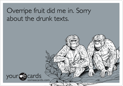 Overripe fruit did me in. Sorry about the drunk texts. 