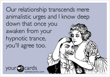 Our relationship transcends mere animalistic urges and I know deep down that once youawaken from yourhypnotic trance,you'll agree too.