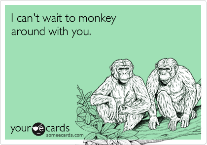 I can't wait to monkey 
around with you.