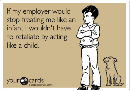 If my employer wouldstop treating me like aninfant I wouldn't haveto retaliate by actinglike a child.